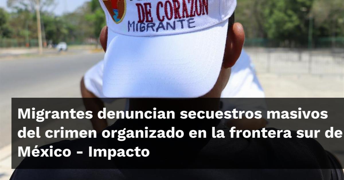 Migrantes denuncian secuestros masivos del crimen organizado en la ...